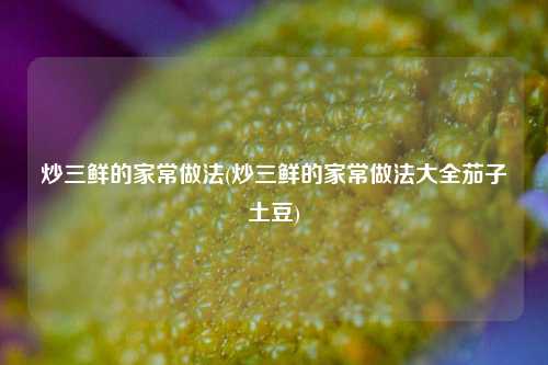 炒三鲜的家常做法(炒三鲜的家常做法大全茄子土豆)